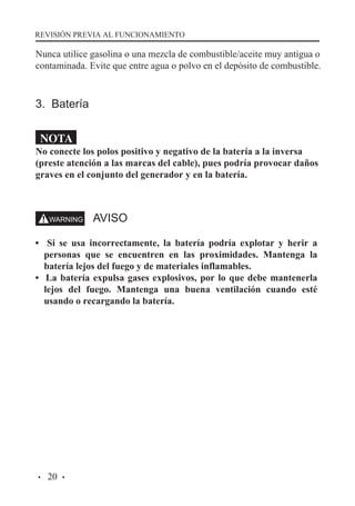 REVISIÓN PREVIA AL FUNCIONAMIENTO

Nunca utilice gasolina o una mezcla de combustible/aceite muy antigua o
contaminada. Evite que entre agua o polvo en el depósito de combustible.

3. Batería
NOTA

No conecte los polos positivo y negativo de la batería a la inversa
(preste atención a las marcas del cable), pues podría provocar daños
graves en el conjunto del generador y en la batería.

AVISO
• Si se usa incorrectamente, la batería podría explotar y herir a
personas que se encuentren en las proximidades. Mantenga la
batería lejos del fuego y de materiales inflamables.
• La batería expulsa gases explosivos, por lo que debe mantenerla
lejos del fuego. Mantenga una buena ventilación cuando esté
usando o recargando la batería.

·

20 ·

 