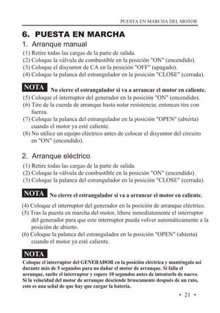 PUESTA EN MARCHA DEL MOTOR

6. PUESTA EN MARCHA
1. Arranque manual

(1) Retire todas las cargas de la parte de salida.
(2) Coloque la válvula de combustible en la posición "ON" (encendido).
(3) Coloque el disyuntor de CA en la posición "OFF" (apagado).
(4) Coloque la palanca del estrangulador en la posición "CLOSE" (cerrada).

NOTA No cierre el estrangulador si va a arrancar el motor en caliente.

(5) Coloque el interruptor del generador en la posición "ON" (encendido).
(6) Tire de la cuerda de arranque hasta notar resistencia; entonces tire con
fuerza.
.
(7) Coloque la palanca del estrangulador en la posición "OPEN" (abierta)
cuando el motor ya esté caliente.
(8) No utilice un equipo eléctrico antes de colocar el disyuntor del circuito
en "ON" (encendido).

2. Arranque eléctrico
(1) Retire todas las cargas de la parte de salida.
(2) Coloque la válvula de combustible en la posición "ON" (encendido).
(3) Coloque la palanca del estrangulador en la posición "CLOSE" (cerrada).

NOTA No cierre el estrangulador si va a arrancar el motor en caliente.
(4) Coloque el interruptor del generador en la posición de arranque eléctrico.
(5) Tras la puesta en marcha del motor, libere inmediatamente el interruptor
del generador para que este interruptor pueda volver automáticamente a la
posición de abierto.
(6) Coloque la palanca del estrangulador en la posición "OPEN" (abierta)
cuando el motor ya esté caliente.

NOTA

Coloque el interruptor del GENERADOR en la posición eléctrica y manténgalo así
durante más de 5 segundos para no dañar el motor de arranque. Si falla el
arranque, suelte el interruptor y espere 10 segundos antes de intentarlo de nuevo.
Si la velocidad del motor de arranque desciende bruscamente después de un rato,
esto es una señal de que hay que cargar la batería.

· 21 ·

 