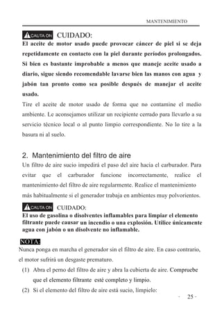 MANTENIMIENTO

CUIDADO:
El aceite de motor usado puede provocar cáncer de piel si se deja
repetidamente en contacto con la piel durante períodos prolongados.
Si bien es bastante improbable a menos que maneje aceite usado a
diario, sigue siendo recomendable lavarse bien las manos con agua y
jabón tan pronto como sea posible después de manejar el aceite
usado.
Tire el aceite de motor usado de forma que no contamine el medio
ambiente. Le aconsejamos utilizar un recipiente cerrado para llevarlo a su
servicio técnico local o al punto limpio correspondiente. No lo tire a la
basura ni al suelo.

2. Mantenimiento del filtro de aire
Un filtro de aire sucio impedirá el paso del aire hacia el carburador. Para
evitar

que

el

carburador

funcione

incorrectamente,

realice

el

mantenimiento del filtro de aire regularmente. Realice el mantenimiento
más habitualmente si el generador trabaja en ambientes muy polvorientos.
CUIDADO:
El uso de gasolina o disolventes inflamables para limpiar el elemento
filtrante puede causar un incendio o una explosión. Utilice únicamente
agua con jabón o un disolvente no inflamable.

NOTA:
Nunca ponga en marcha el generador sin el filtro de aire. En caso contrario,
el motor sufrirá un desgaste prematuro.
(1) Abra el perno del filtro de aire y abra la cubierta de aire. Compruebe
que el elemento filtrante esté completo y limpio.
(2) Si el elemento del filtro de aire está sucio, límpielo:
·

25 ·

 