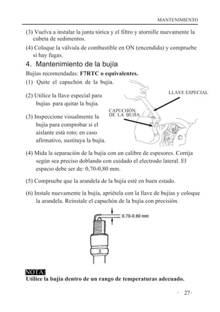 MANTENIMIENTO

(3) Vuelva a instalar la junta tórica y el filtro y atornille nuevamente la
cubeta de sedimentos.
(4) Coloque la válvula de combustible en ON (encendida) y compruebe
si hay fugas.

4. Mantenimiento de la bujía
Bujías recomendadas: F7RTC o equivalentes.
(1) Quite el capuchón de la bujía.
LLAVE ESPECIAL

(2) Utilice la llave especial para
bujías para quitar la bujía.
CAPUCHÓN

DE LA BUJÍA
(3) Inspeccione visualmente la
bujía para comprobar si el
aislante está roto; en caso
afirmativo, sustituya la bujía.

(4) Mida la separación de la bujía con un calibre de espesores. Corrija
según sea preciso doblando con cuidado el electrodo lateral. El
espacio debe ser de: 0,70-0,80 mm.
(5) Compruebe que la arandela de la bujía esté en buen estado.
(6) Instale nuevamente la bujía, apriétela con la llave de bujías y coloque
la arandela. Reinstale el capuchón de la bujía con precisión.

NOTA:

Utilice la bujía dentro de un rango de temperaturas adecuado.
· 27·

 
