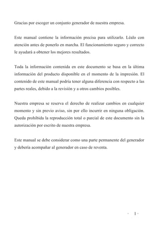 Gracias por escoger un conjunto generador de nuestra empresa.
Este manual contiene la información precisa para utilizarlo. Léalo con
atención antes de ponerlo en marcha. El funcionamiento seguro y correcto
le ayudará a obtener los mejores resultados.
Toda la información contenida en este documento se basa en la última
información del producto disponible en el momento de la impresión. El
contenido de este manual podría tener alguna diferencia con respecto a las
partes reales, debido a la revisión y a otros cambios posibles.
Nuestra empresa se reserva el derecho de realizar cambios en cualquier
momento y sin previo aviso, sin por ello incurrir en ninguna obligación.
Queda prohibida la reproducción total o parcial de este documento sin la
autorización por escrito de nuestra empresa.
Este manual se debe considerar como una parte permanente del generador
y debería acompañar al generador en caso de reventa.

·

1·

 