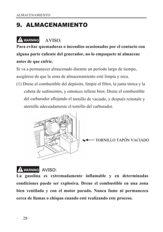 ALMACENAMIENTO

9. ALMACENAMIENTO
WARNING

AVISO:

Para evitar quemaduras o incendios ocasionados por el contacto con
alguna parte caliente del generador, no lo empaquete ni almacene
antes de que enfríe.
Si va a permanecer almacenado durante un período largo de tiempo,
asegúrese de que la zona de almacenamiento esté limpia y seca.
(1) Drene el combustible del depósito, limpie el filtro, la junta tórica y la
cubeta de sedimentos, y entonces rellene bien. Drene el combustible
del carburador aflojando el tornillo de vaciado, y después reinstale y
atornille adecuadamente el tornillo del carburador.

TORNILLO TAPÓN VACIADO

AVISO:
La gasolina es extremadamente inflamable y en determinadas
WARNING

condiciones puede ser explosiva. Drene el combustible en una zona
bien ventilada y con el motor parado. Nunca fume ni permanezca
cerca de llamas o chispas cuando esté realizando este proceso.

·

28 ·

 