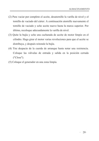ALMACENAMIENTO

(2) Para vaciar por completo el aceite, desatornille la varilla de nivel y el
tornillo de vaciado del cárter. A continuación atornille nuevamente el
tornillo de vaciado y eche aceite nuevo hasta la marca superior. Por
último, recoloque adecuadamente la varilla de nivel.
(3) Quite la bujía y eche una cucharada de aceite de motor limpio en el
cilindro. Haga girar el motor varias revoluciones para que el aceite se
distribuya, y después reinstale la bujía.
(4) Tire despacio de la cuerda de arranque hasta notar una resistencia.
Coloque las válvulas de entrada y salida en la posición cerrada
("Close").
(5) Coloque el generador en una zona limpia.

· 29·

 