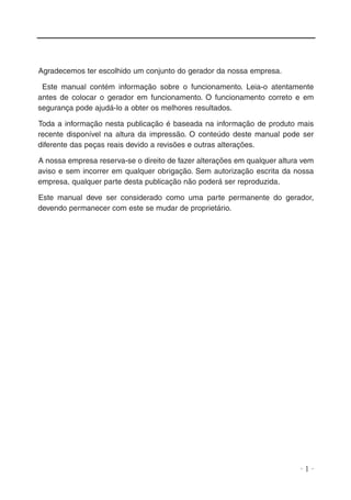 Agradecemos ter escolhido um conjunto do gerador da nossa empresa.
Este manual contém informação sobre o funcionamento. Leia-o atentamente
antes de colocar o gerador em funcionamento. O funcionamento correto e em
segurança pode ajudá-lo a obter os melhores resultados.
Toda a informação nesta publicação é baseada na informação de produto mais
recente disponível na altura da impressão. O conteúdo deste manual pode ser
diferente das peças reais devido a revisões e outras alterações.
A nossa empresa reserva-se o direito de fazer alterações em qualquer altura vem
aviso e sem incorrer em qualquer obrigação. Sem autorização escrita da nossa
empresa, qualquer parte desta publicação não poderá ser reproduzida.
Este manual deve ser considerado como uma parte permanente do gerador,
devendo permanecer com este se mudar de proprietário.

·1·

 