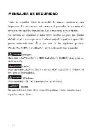 MENSAJES DE SEGURIDAD
Tanto su seguridad como la seguridad de terceras personas es muy
importante. En este manual, así como en el generador, hemos colocado
mensajes de seguridad importantes. Lea atentamente estos mensajes.
Un mensaje de seguridad le avisa sobre posibles peligros que podrían
dañarle a Ud. o a otras personas. Cada mensaje de seguridad va precedido
por un símbolo de alerta

y por una de las siguientes palabras:

PELIGRO, AVISO o CUIDADO, cuyo significado es el siguiente:
(Peligro)
Resultará GRAVEMENTE o MORTALMENTE HERIDO si no sigue las
instrucciones.
(Aviso)
Puede resultar GRAVEMENTE o incluso MORTALMENTE HERIDO si
no sigue las instrucciones.
(Cuidado)
Puede resultar HERIDO si no sigue las instrucciones.
(Nota)
Su generador, así como otros elementos, podrían resultar dañados si no
sigue las instrucciones.

·

2·

 