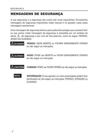 SEGURANÇA

MENSAGENS DE SEGURANÇA
A sua segurança e a segurança dos outros são muito importantes. Fornecemos
mensagens de segurança importantes neste manual e no gerador. Leias estas
mensagens atentamente.
Uma mensagem de segurança alerta-o para potenciais perigos que o possam ferir
ou aos outros. Cada mensagem de segurança é precedida por um símbolo de
alerta
de segurança e por uma de três palavras, como se segue: PERIGO,
AVISO OU CUIDADO.
PERIGO: SERÁ MORTO ou FICARÁ GRAVEMENTE FERIDO
se não seguir as instruções.

AVISO: PODE ser MORTO ou FICAR GRAVEMENTE FERIDO
se não seguir as instruções.

CUIDADO: PODE ser FICAR FERIDO se não seguir as instruções.

INFORMAÇÃO: O seu gerador ou outra propriedade podem ficar
danificados se não seguir as instruções. PERIGO, ATENÇÃO ou
CUIDADO.

·2·

 