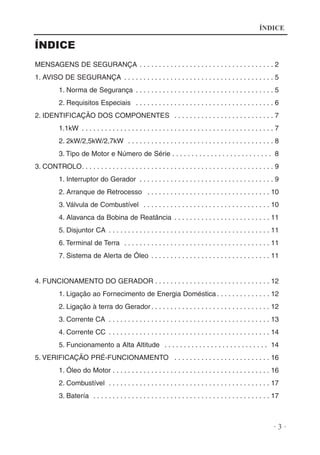 ÍNDICE

ÍNDICE
MENSAGENS DE SEGURANÇA . . . . . . . . . . . . . . . . . . . . . . . . . . . . . . . . . . . 2
1. AVISO DE SEGURANÇA . . . . . . . . . . . . . . . . . . . . . . . . . . . . . . . . . . . . . . . 5
1. Norma de Segurança . . . . . . . . . . . . . . . . . . . . . . . . . . . . . . . . . . . . 5
2. Requisitos Especiais . . . . . . . . . . . . . . . . . . . . . . . . . . . . . . . . . . . . 6
2. IDENTIFICAÇÃO DOS COMPONENTES . . . . . . . . . . . . . . . . . . . . . . . . . . 7
1.1kW . . . . . . . . . . . . . . . . . . . . . . . . . . . . . . . . . . . . . . . . . . . . . . . . . . 7
2. 2kW/2,5kW/2,7kW . . . . . . . . . . . . . . . . . . . . . . . . . . . . . . . . . . . . . . 8
3. Tipo de Motor e Número de Série . . . . . . . . . . . . . . . . . . . . . . . . . . 8
3. CONTROLO. . . . . . . . . . . . . . . . . . . . . . . . . . . . . . . . . . . . . . . . . . . . . . . . . . 9
1. Interruptor do Gerador . . . . . . . . . . . . . . . . . . . . . . . . . . . . . . . . . . . 9
2. Arranque de Retrocesso . . . . . . . . . . . . . . . . . . . . . . . . . . . . . . . . 10
3. Válvula de Combustível . . . . . . . . . . . . . . . . . . . . . . . . . . . . . . . . . 10
4. Alavanca da Bobina de Reatância . . . . . . . . . . . . . . . . . . . . . . . . . 11
5. Disjuntor CA . . . . . . . . . . . . . . . . . . . . . . . . . . . . . . . . . . . . . . . . . . 11
6. Terminal de Terra . . . . . . . . . . . . . . . . . . . . . . . . . . . . . . . . . . . . . . 11
7. Sistema de Alerta de Óleo . . . . . . . . . . . . . . . . . . . . . . . . . . . . . . . 11

4. FUNCIONAMENTO DO GERADOR . . . . . . . . . . . . . . . . . . . . . . . . . . . . . . 12
1. Ligação ao Fornecimento de Energia Doméstica . . . . . . . . . . . . . . 12
2. Ligação à terra do Gerador . . . . . . . . . . . . . . . . . . . . . . . . . . . . . . . 12
3. Corrente CA . . . . . . . . . . . . . . . . . . . . . . . . . . . . . . . . . . . . . . . . . . 13
4. Corrente CC . . . . . . . . . . . . . . . . . . . . . . . . . . . . . . . . . . . . . . . . . . 14
5. Funcionamento a Alta Altitude . . . . . . . . . . . . . . . . . . . . . . . . . . . 14
5. VERIFICAÇÃO PRÉ-FUNCIONAMENTO . . . . . . . . . . . . . . . . . . . . . . . . . 16
1. Óleo do Motor . . . . . . . . . . . . . . . . . . . . . . . . . . . . . . . . . . . . . . . . . 16
2. Combustível . . . . . . . . . . . . . . . . . . . . . . . . . . . . . . . . . . . . . . . . . . 17
3. Batería . . . . . . . . . . . . . . . . . . . . . . . . . . . . . . . . . . . . . . . . . . . . . . 17

·3·

 