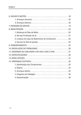 ÍNDICE

6. INICIAR O MOTOR . . . . . . . . . . . . . . . . . . . . . . . . . . . . . . . . . . . . . . . . . . . 18
1. Arranque retroceso . . . . . . . . . . . . . . . . . . . . . . . . . . . . . . . . . . . . 35
3. Arranque eléctrico . . . . . . . . . . . . . . . . . . . . . . . . . . . . . . . . . . . . . 35
7. PARAGEM DO MOTOR . . . . . . . . . . . . . . . . . . . . . . . . . . . . . . . . . . . . . . . 19
8. MANUTENÇÃO . . . . . . . . . . . . . . . . . . . . . . . . . . . . . . . . . . . . . . . . . . . . . 20
1. Mudança do Óleo do Motor . . . . . . . . . . . . . . . . . . . . . . . . . . . . . . 20
2. Serviço Purificador de Ar . . . . . . . . . . . . . . . . . . . . . . . . . . . . . . . . 21
3. Limpeza do Copo de Sedimentos de Combustível . . . . . . . . . . . . 22
4. Serviço da Vela de Ignição . . . . . . . . . . . . . . . . . . . . . . . . . . . . . . . 23
9. ARMAZENAMENTO . . . . . . . . . . . . . . . . . . . . . . . . . . . . . . . . . . . . . . . . . 25
10. RESOLUÇÃO DE PROBLEMAS . . . . . . . . . . . . . . . . . . . . . . . . . . . . . . . . 26
11. DIAGRAMA DE CABLAGEM (1kW 2kW 2,5kW 2,7kW) . . . . . . . . . . . . . 27
12. ESPECIFICAÇÕES . . . . . . . . . . . . . . . . . . . . . . . . . . . . . . . . . . . . . . . . . 30
13. RODA (OPÇÃO) . . . . . . . . . . . . . . . . . . . . . . . . . . . . . . . . . . . . . . . . . . . . 31
14. ARRANQUE ELÉTRICO . . . . . . . . . . . . . . . . . . . . . . . . . . . . . . . . . . . . . 32
1. Identificação dos Componentes . . . . . . . . . . . . . . . . . . . . . . . . . . . 32
2. Bateria . . . . . . . . . . . . . . . . . . . . . . . . . . . . . . . . . . . . . . . . . . . . . . 34
3. Arranque elétrico . . . . . . . . . . . . . . . . . . . . . . . . . . . . . . . . . . . . . . 35
4. Diagrama de Cablagem . . . . . . . . . . . . . . . . . . . . . . . . . . . . . . . . . 36
5. Especificações . . . . . . . . . . . . . . . . . . . . . . . . . . . . . . . . . . . . . . . . 36

·4·

 