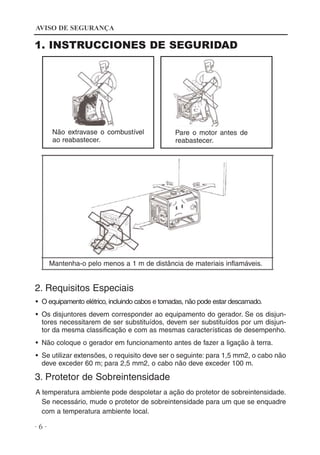 AVISO DE SEGURANÇA

1. INSTRUCCIONES DE SEGURIDAD

Não extravase o combustível
ao reabastecer.

Pare o motor antes de
reabastecer.

Mantenha-o pelo menos a 1 m de distância de materiais inflamáveis.

2. Requisitos Especiais
• O equipamento elétrico, incluindo cabos e tomadas, não pode estar descarnado.
• Os disjuntores devem corresponder ao equipamento do gerador. Se os disjuntores necessitarem de ser substituídos, devem ser substituídos por um disjuntor da mesma classificação e com as mesmas características de desempenho.
• Não coloque o gerador em funcionamento antes de fazer a ligação à terra.
• Se utilizar extensões, o requisito deve ser o seguinte: para 1,5 mm2, o cabo não
deve exceder 60 m; para 2,5 mm2, o cabo não deve exceder 100 m.

3. Protetor de Sobreintensidade
A temperatura ambiente pode despoletar a ação do protetor de sobreintensidade.
Se necessário, mude o protetor de sobreintensidade para um que se enquadre
com a temperatura ambiente local.

·6·

 