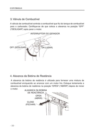 CONTROLO

3. Válvula de Combustível
A válvula de combustível controla o combustível que flui do tanque de combustível
para o carburador. Certifique-se de que coloca a alavanca na posição “OFF”
(“DESLIGAR”) após parar o motor.
INTERRUPTOR DO GERADOR

OFF (DESLIGAR)

ON (LIGAR)

4. Alavanca da Bobina de Reatância
A alavanca da bobina de reatância é utilizada para fornecer uma mistura de
combustível enriquecido ao arrancar com um motor frio. Coloque lentamente a
alavanca da bobina de reatância na posição “OPEN” (“ABRIR”) depois de iniciar
o motor.
ALAVANCA DA BOBINA
DE REACTÂNCIA
OPEN
(ABRIR)
CLOSE
(FECHAR)

· 10 ·

 