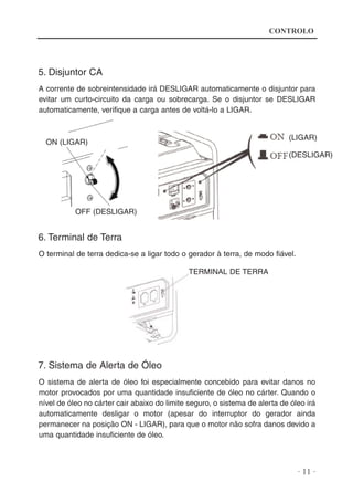 CONTROLO

5. Disjuntor CA
A corrente de sobreintensidade irá DESLIGAR automaticamente o disjuntor para
evitar um curto-circuito da carga ou sobrecarga. Se o disjuntor se DESLIGAR
automaticamente, verifique a carga antes de voltá-lo a LIGAR.

(LIGAR)

ON (LIGAR)

(DESLIGAR)

OFF (DESLIGAR)

6. Terminal de Terra
O terminal de terra dedica-se a ligar todo o gerador à terra, de modo fiável.
TERMINAL DE TERRA

7. Sistema de Alerta de Óleo
O sistema de alerta de óleo foi especialmente concebido para evitar danos no
motor provocados por uma quantidade insuficiente de óleo no cárter. Quando o
nível de óleo no cárter cair abaixo do limite seguro, o sistema de alerta de óleo irá
automaticamente desligar o motor (apesar do interruptor do gerador ainda
permanecer na posição ON - LIGAR), para que o motor não sofra danos devido a
uma quantidade insuficiente de óleo.

· 11 ·

 