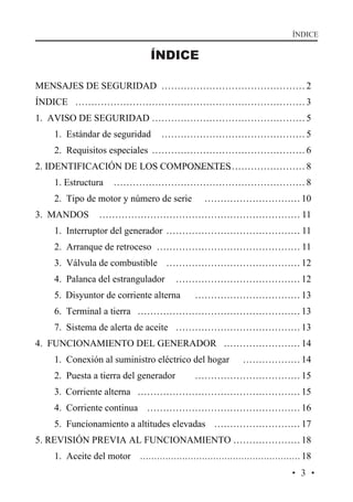 ÍNDICE

ÍNDICE
MENSAJES DE SEGURIDAD ……………………………………… 2
ÍNDICE ……………………………………………………………… 3
1. AVISO DE SEGURIDAD ………………………………………… 5
1. Estándar de seguridad

……………………………………… 5

2. Requisitos especiales ………………………………………… 6
2. IDENTIFICACIÓN DE LOS COMPONENTES
……………………………… 8
1. Estructura

…………………………………………………… 8

2. Tipo de motor y número de serie
3. MANDOS

………………………… 10

……………………………………………………… 11

1. Interruptor del generador …………………………………… 11
2. Arranque de retroceso ……………………………………… 11
3. Válvula de combustible …………………………………… 12
4. Palanca del estrangulador

………………………………… 12

5. Disyuntor de corriente alterna

…………………………… 13

6. Terminal a tierra …………………………………………… 13
7. Sistema de alerta de aceite ………………………………… 13
4. FUNCIONAMIENTO DEL GENERADOR …………………… 14
1. Conexión al suministro eléctrico del hogar
2. Puesta a tierra del generador

……………… 14

…………………………… 15

3. Corriente alterna …………………………………………… 15
4. Corriente continua ………………………………………… 16
5. Funcionamiento a altitudes elevadas ……………………… 17
5. REVISIÓN PREVIA AL FUNCIONAMIENTO ………………… 18
1. Aceite del motor ………………………………………………… 18
·3·

 