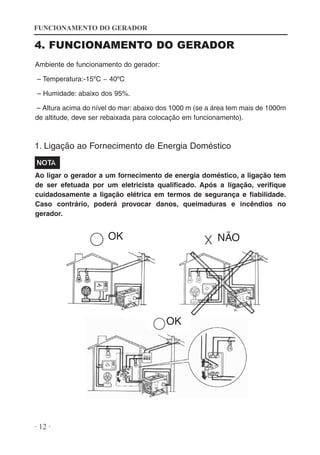 FUNCIONAMENTO DO GERADOR

4. FUNCIONAMENTO DO GERADOR
Ambiente de funcionamento do gerador:
– Temperatura:-15ºC ~ 40ºC
– Humidade: abaixo dos 95%.
– Altura acima do nível do mar: abaixo dos 1000 m (se a área tem mais de 1000m
de altitude, deve ser rebaixada para colocação em funcionamento).

1. Ligação ao Fornecimento de Energia Doméstico

Ao ligar o gerador a um fornecimento de energia doméstico, a ligação tem
de ser efetuada por um eletricista qualificado. Após a ligação, verifique
cuidadosamente a ligação elétrica em termos de segurança e fiabilidade.
Caso contrário, poderá provocar danos, queimaduras e incêndios no
gerador.

OK

NÃO

OK

· 12 ·

 
