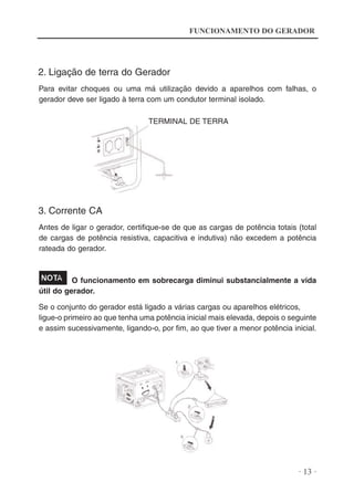 FUNCIONAMENTO DO GERADOR

2. Ligação de terra do Gerador
Para evitar choques ou uma má utilização devido a aparelhos com falhas, o
gerador deve ser ligado à terra com um condutor terminal isolado.
TERMINAL DE TERRA

3. Corrente CA
Antes de ligar o gerador, certifique-se de que as cargas de potência totais (total
de cargas de potência resistiva, capacitiva e indutiva) não excedem a potência
rateada do gerador.

O funcionamento em sobrecarga diminui substancialmente a vida
útil do gerador.
Se o conjunto do gerador está ligado a várias cargas ou aparelhos elétricos,
ligue-o primeiro ao que tenha uma potência inicial mais elevada, depois o seguinte
e assim sucessivamente, ligando-o, por fim, ao que tiver a menor potência inicial.

· 13 ·

 