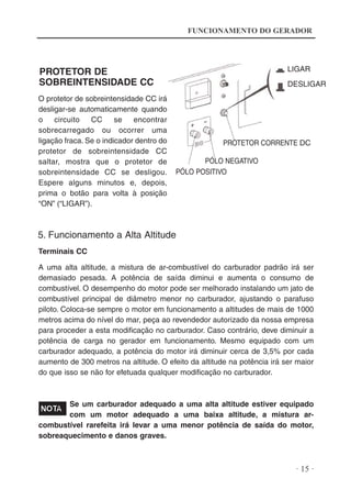 FUNCIONAMENTO DO GERADOR

LIGAR

PROTETOR DE
SOBREINTENSIDADE CC
O protetor de sobreintensidade CC irá
desligar-se automaticamente quando
o
circuito
CC
se
encontrar
sobrecarregado ou ocorrer uma
ligação fraca. Se o indicador dentro do
protetor de sobreintensidade CC
saltar, mostra que o protetor de
sobreintensidade CC se desligou.
Espere alguns minutos e, depois,
prima o botão para volta à posição
“ON” (“LIGAR”).

DESLIGAR

PROTETOR CORRENTE DC
PÓLO NEGATIVO
PÓLO POSITIVO

5. Funcionamento a Alta Altitude
Terminais CC
A uma alta altitude, a mistura de ar-combustível do carburador padrão irá ser
demasiado pesada. A potência de saída diminui e aumenta o consumo de
combustível. O desempenho do motor pode ser melhorado instalando um jato de
combustível principal de diâmetro menor no carburador, ajustando o parafuso
piloto. Coloca-se sempre o motor em funcionamento a altitudes de mais de 1000
metros acima do nível do mar, peça ao revendedor autorizado da nossa empresa
para proceder a esta modificação no carburador. Caso contrário, deve diminuir a
potência de carga no gerador em funcionamento. Mesmo equipado com um
carburador adequado, a potência do motor irá diminuir cerca de 3,5% por cada
aumento de 300 metros na altitude. O efeito da altitude na potência irá ser maior
do que isso se não for efetuada qualquer modificação no carburador.

Se um carburador adequado a uma alta altitude estiver equipado
com um motor adequado a uma baixa altitude, a mistura arcombustível rarefeita irá levar a uma menor potência de saída do motor,
sobreaquecimento e danos graves.

· 15 ·

 
