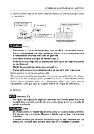 VERIFICAÇÃO PRÉ-FUNCIONAMENTO
3) Volte a colocar e aparafuse bem a tampa do tanque de combustível após voltar
a reabastecer.

AVISO
• Reabasteça o combustível numa área bem ventilada com o motor parado.
Nunca fume ou deixe que haja chamas ou faíscas na zona em que o motor
é reabastecido ou onde armazena da gasolina.
• Não encha demais o tanque de combustível. o
Evite um contato repetido ou prolongado com a pele ou inspirar vapores
de combustível.
• Mantenhas as crianças longe do combustível.
• Nunca utilize uma mistura óleo/gasolina ou gasolina com impurezas.
Utilize gasolina com índice de octanas ≥90
Recomendamos gasolina sem chumbo, pois produz menos depósitos de carbono
no motor e na vela de ignição, prolongando ainda a vida do sistema de exaustão.
Nunca utilize gasolina velha ou contaminada, bem como uma mistura
óleo/gasolina. Evite que água ou sujidade entrem no tanque de combustível.

3. Bateria
(INFORMAÇÃO)
Não ligue os polos positivo e negativo da bateria de modo inverso (preste atenção às
marcas). Caso contrário, poderão ser provocados danos graves no conjunto do
gerador e na bateria.
(AVISO)
Se o funcionamento for inapropriado, a bateria poderá ser explosiva e, potencialmente,
ferir pessoas nas proximidades. Mantenha a bateria longe do fogo e de materiais
inflamáveis.
A bateria irá libertar gás explosivo. Mantenha-a longe do fogo. Mantenha uma boa
condição de ventilação de ar quando a bateria está a ser carregada ou utilizada.

· 17 ·

 