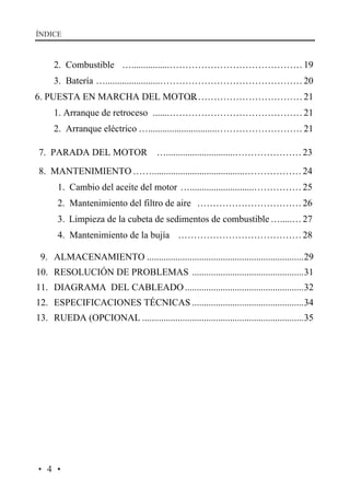 ÍNDICE

2. Combustible …................…………………………………… 19
3. Batería ….......................……………………………………… 20
6. PUESTA EN MARCHA DEL MOTOR
……………………………… 21
1. Arranque de retroceso .......…………………………………… 21
2. Arranque eléctrico ….............................……………………… 21
7. PARADA DEL MOTOR ….............................………………… 23
8. MANTENIMIENTO …….......................................……………… 24
1. Cambio del aceite del motor …...........................…………… 25
2. Mantenimiento del filtro de aire …………………………… 26
3. Limpieza de la cubeta de sedimentos de combustible ….....… 27
4. Mantenimiento de la bujía ………………………………… 28
9. ALMACENAMIENTO ..................................................................29
10. RESOLUCIÓN DE PROBLEMAS ...............................................31
11. DIAGRAMA DEL CABLEADO ..................................................32
12. ESPECIFICACIONES TÉCNICAS ...............................................34
13. RUEDA (OPCIONAL ....................................................................35

·4·

 