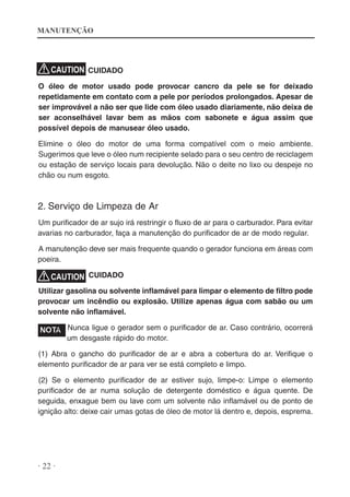 MANUTENÇÃO

CUIDADO
O óleo de motor usado pode provocar cancro da pele se for deixado
repetidamente em contato com a pele por períodos prolongados. Apesar de
ser improvável a não ser que lide com óleo usado diariamente, não deixa de
ser aconselhável lavar bem as mãos com sabonete e água assim que
possível depois de manusear óleo usado.
Elimine o óleo do motor de uma forma compatível com o meio ambiente.
Sugerimos que leve o óleo num recipiente selado para o seu centro de reciclagem
ou estação de serviço locais para devolução. Não o deite no lixo ou despeje no
chão ou num esgoto.

2. Serviço de Limpeza de Ar
Um purificador de ar sujo irá restringir o fluxo de ar para o carburador. Para evitar
avarias no carburador, faça a manutenção do purificador de ar de modo regular.
A manutenção deve ser mais frequente quando o gerador funciona em áreas com
poeira.
CUIDADO
Utilizar gasolina ou solvente inflamável para limpar o elemento de filtro pode
provocar um incêndio ou explosão. Utilize apenas água com sabão ou um
solvente não inflamável.
Nunca ligue o gerador sem o purificador de ar. Caso contrário, ocorrerá
um desgaste rápido do motor.
(1) Abra o gancho do purificador de ar e abra a cobertura do ar. Verifique o
elemento purificador de ar para ver se está completo e limpo.
(2) Se o elemento purificador de ar estiver sujo, limpe-o: Limpe o elemento
purificador de ar numa solução de detergente doméstico e água quente. De
seguida, enxague bem ou lave com um solvente não inflamável ou de ponto de
ignição alto: deixe cair umas gotas de óleo de motor lá dentro e, depois, esprema.

· 22 ·

 