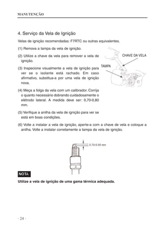 MANUTENÇÃO

4. Serviço da Vela de Ignição
Velas de ignição recomendadas: F7RTC ou outras equivalentes.
(1) Remova a tampa da vela de ignição.
CHAVE DA VELA

(2) Utilize a chave da vela para remover a vela de
ignição.
(3) Inspecione visualmente a vela de ignição para
ver se o isolante está rachado. Em caso
afirmativo, substitua-a por uma vela de ignição
nova.

TAMPA

(4) Meça a folga da vela com um calibrador. Corrija
o quanto necessário dobrando cuidadosamente o
elétrodo lateral. A medida deve ser: 0,70-0,80
mm.
(5) Verifique a anilha da vela de ignição para ver se
está em boas condições.
(6) Volte a instalar a vela de ignição, aperte-a com a chave de vela e coloque a
anilha. Volte a instalar corretamente a tampa da vela de ignição.

Utilize a vela de ignição de uma gama térmica adequada.

· 24 ·

 