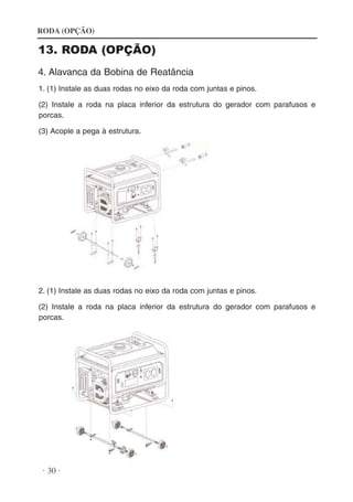 RODA (OPÇÃO)

13. RODA (OPÇÃO)
4. Alavanca da Bobina de Reatância
1. (1) Instale as duas rodas no eixo da roda com juntas e pinos.
(2) Instale a roda na placa inferior da estrutura do gerador com parafusos e
porcas.
(3) Acople a pega à estrutura.

2. (1) Instale as duas rodas no eixo da roda com juntas e pinos.
(2) Instale a roda na placa inferior da estrutura do gerador com parafusos e
porcas.

· 30 ·

 