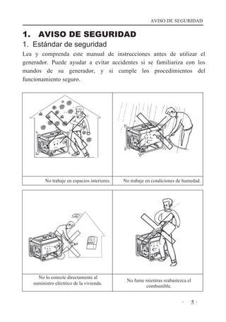 AVISO DE SEGURIDAD

1.

AVISO DE SEGURIDAD

1. Estándar de seguridad

Lea y comprenda este manual de instrucciones antes de utilizar el
generador. Puede ayudar a evitar accidentes si se familiariza con los
mandos de su generador, y si cumple los procedimientos del
funcionamiento seguro.

No trabaje en espacios interiores.

No lo conecte directamente al
suministro eléctrico de la vivienda.

No trabaje en condiciones de humedad.

No fume mientras reabastezca el
combustible.

·

5·

 