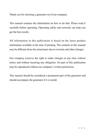 Thank you for choosing a generator set of our company.
This manual contains the information on how to do that. Please read it
carefully before operating. Operating safely and correctly can help you
get the best results.
All information in this publication is based on the latest product
information available at the time of printing. The contents in this manual
may be different from the actual parts due to revision and other changes.
Our company reserves the right to make changes at any time without
notice and without incurring any obligation. No part of this publication
may be reproduced without our company’s written permission.
This manual should be considered a permanent part of the generator and
should accompany the generator if it is resold.

·1·

 