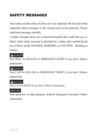 SAFETY MESSAGES
Your safety and the safety of others are very important. We have provided
important safety messages in this manual and on the generator. Please
read these messages carefully.
A safety message alerts you to potential hazards that could hurt you or
others. Each safety message is preceded by a safety alert symbol

and

one of three words: DANGER, WARNING, or CAUTION. Meaning as
follows:
You WILL be KILLED or SERIOUSLY HURT if you don’t follow
instructions.
You CAN be KILLED or SERIOUSLY HURT if you don’t follow
instructions.
You CAN be HURT if you don’t follow instructions.
Your generator or other property could be damaged if you don’t follow
instructions.

·2·

 
