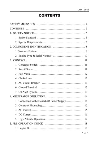 CONTENTS

CONTENTS
SAFETY MESSAGES… ……………………………………………… 2
CONTENTS… ………………………………………………………… 3
1. SAFETY NOTICE…………………………………………………… 5
	

1. Safety Standard… ……………………………………………… 5

	

2. Special Requirements… ……………………………………… 6
…

2. COMPONENT IDENTIFICATION… ……………………………… 8
	

1. Structure Feature………………………………………………… 8

	

2. Engine Type  Serial Number… …………………………… 10

3. CONTROL………………………………………………………… 11
	

1. Generator Switch… ………………………………………… 11

	

2. Recoil Starter………………………………………………… 11

	

3. Fuel Valve… ………………………………………………… 12

	

4. Choke Lever… ……………………………………………… 12

	

5. AC Circuit Breaker… ……………………………………… 13

	

6. Ground Terminal… ………………………………………… 13

	

7. Oil Alert System… ………………………………………… 13
…

4. GENERATOR OPERATION… ………………………………… 14
…
	

1. Connection to the Household Power Supply………………… 14

	

2. Generator Grounding………………………………………… 15

	

3. AC Current…………………………………………………… 15

	

4. DC Current…………………………………………………… 16

	

5. High Altitude Operation… ………………………………… 17
…

5. PRE-OPERATION CHECK… …………………………………… 18
	

1. Engine Oil… ………………………………………………… 18
·3·

 