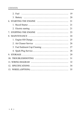 CONTENTS

	

2. Fuel… ……………………………………………………… 19

	

3. Battery … …………………………………………………… 20

6. STARTING THE ENGINE… …………………………………… 21
	

1. Recoil Starter………………………………………………… 21

	

2. Electric starting… …………………………………………… 21

7. STOPPING THE ENGINE… …………………………………… 23
8. MAINTENANCE… ……………………………………………… 24
	

1. Engine Oil Change…………………………………………… 25

	

2. Air Cleaner Service… ……………………………………… 26

	

3. Fuel Sediment Cup Cleaning………………………………… 27

	

4. Spark Plug Service…………………………………………… 28

9. STORAGE………………………………………………………… 29
10. TROUBLESHOOTING… ……………………………………… 31
11. WIRING DIAGRAM… ……………………………………………… 32
12. SPECIFICATIONS… …………………………………………… 34
13. WHEEL (OPTION)……………………………………………… 35

·4·

 