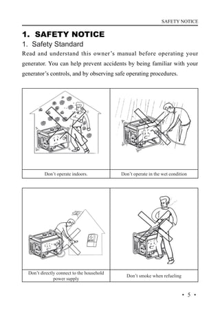 SAFETY NOTICE

1. SAFETY NOTICE
1. Safety Standard

Read and understand this owner’s manual before operating your
generator. You can help prevent accidents by being familiar with your
generator’s controls, and by observing safe operating procedures.

Don’t operate indoors.

Don’t operate in the wet condition

Don’t directly connect to the household
power supply

Don’t smoke when refueling

·5·

 