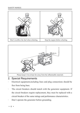 SAFETY NOTICE

Don’t overflow the fuel when refueling.

Stop the engine before refueling

Please keep it 1m at least far away from the inflammable materials

2. Special Requirements
·	

Electrical equipment,including lines and plug connections should be
free from being bare.

·	

The circuit breakers should match with the generator equipment. If
the circuit breakers require replacement, they must be replaced with a
circuit breaker of the same ratings and performance characteristics.

·	

Don’t operate the generator before grounding.

·6·

 