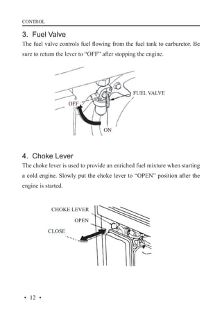 CONTROL

3. Fuel Valve
The fuel valve controls fuel flowing from the fuel tank to carburetor. Be
sure to return the lever to “OFF” after stopping the engine.

FUEL VALVE
OFF

ON

4. Choke Lever
The choke lever is used to provide an enriched fuel mixture when starting
a cold engine. Slowly put the choke lever to “OPEN” position after the
engine is started.

CHOKE LEVER
OPEN
CLOSE

· 12 ·

 
