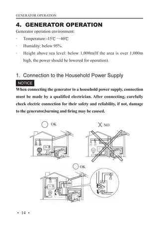 GENERATOR OPERATION

4. GENERATOR OPERATION
Generator operation environment:
·	

Temperature:-15℃～40℃

·	

Humidity: below 95%.

·	

Height above sea level: below 1,000m(If the area is over 1,000m
high, the power should be lowered for operation).

1. Connection to the Household Power Supply
When connecting the generator to a household power supply, connection
must be made by a qualified electrician. After connecting, carefully
check electric connection for their safety and reliability, if not, damage
to the generator,burning and firing may be caused.
OK

NO

OK

· 14 ·

 