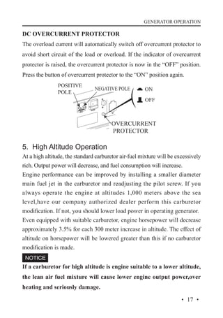 GENERATOR OPERATION

DC OVERCURRENT PROTECTOR
The overload current will automatically switch off overcurrent protector to
avoid short circuit of the load or overload. If the indicator of overcurrent
protector is raised, the overcurrent protector is now in the “OFF” position.
Press the button of overcurrent protector to the “ON” position again.
POSITIVE
POLE

NEGATIVE POLE

OVERCURRENT
PROTECTOR

5. High Altitude Operation
At a high altitude, the standard carburetor air-fuel mixture will be excessively
rich. Output power will decrease, and fuel consumption will increase.
Engine performance can be improved by installing a smaller diameter
main fuel jet in the carburetor and readjusting the pilot screw. If you
always operate the engine at altitudes 1,000 meters above the sea
level,have our company authorized dealer perform this carburetor
modification. If not, you should lower load power in operating generator.
Even equipped with suitable carburetor, engine horsepower will decrease
approximately 3.5% for each 300 meter increase in altitude. The effect of
altitude on horsepower will be lowered greater than this if no carburetor
modification is made.
If a carburetor for high altitude is engine suitable to a lower altitude,
the lean air fuel mixture will cause lower engine output power,over
heating and seriously damage.
· 17 ·

 