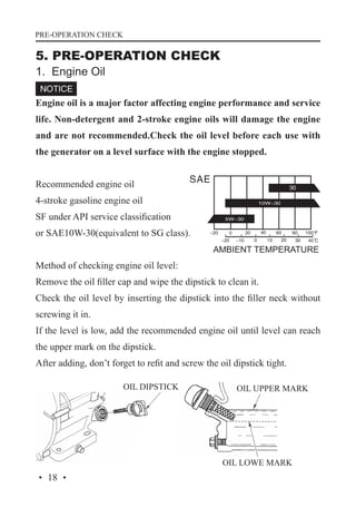 PRE-OPERATION CHECK

5. PRE-OPERATION CHECK
1. Engine Oil

Engine oil is a major factor affecting engine performance and service
life. Non-detergent and 2-stroke engine oils will damage the engine
and are not recommended.Check the oil level before each use with
the generator on a level surface with the engine stopped.
Recommended engine oil
4-stroke gasoline engine oil
SF under API service classification
or SAE10W-30(equivalent to SG class).
Method of checking engine oil level:
Remove the oil filler cap and wipe the dipstick to clean it.
Check the oil level by inserting the dipstick into the filler neck without
screwing it in.
If the level is low, add the recommended engine oil until level can reach
the upper mark on the dipstick.
After adding, don’t forget to refit and screw the oil dipstick tight.
OIL DIPSTICK

OIL UPPER MARK

OIL LOWE MARK

· 18 ·

 