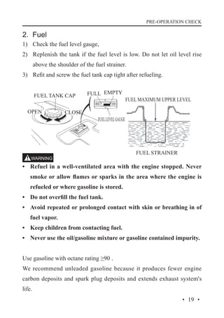 PRE-OPERATION CHECK

2. Fuel
1)	 Check the fuel level gauge,
2)	 Replenish the tank if the fuel level is low. Do not let oil level rise
above the shoulder of the fuel strainer.
3)	 Refit and screw the fuel tank cap tight after refueling.
FUEL TANK CAP
OPEN

CLOSE

FULL EMPTY

FUEL MAXIMUM UPPER LEVEL

FUEL LEVEL GAUGE

FUEL STRAINER

•	 Refuel in a well-ventilated area with the engine stopped. Never
smoke or allow flames or sparks in the area where the engine is
refueled or where gasoline is stored.
•	 Do not overfill the fuel tank.
•	 Avoid repeated or prolonged contact with skin or breathing in of
fuel vapor.
•	 Keep children from contacting fuel.
•	 Never use the oil/gasoline mixture or gasoline contained impurity.
Use gasoline with octane rating ≥90 .
We recommend unleaded gasoline because it produces fewer engine
carbon deposits and spark plug deposits and extends exhaust system's
life.
· 19 ·

 