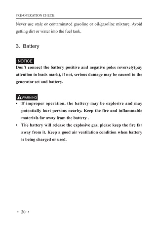 PRE-OPERATION CHECK

Never use stale or contaminated gasoline or oil/gasoline mixture. Avoid
getting dirt or water into the fuel tank.

3. Battery

Don’t connect the battery positive and negative poles reversely(pay
attention to leads mark), if not, serious damage may be caused to the
generator set and battery.

•	 If improper operation, the battery may be explosive and may
potentially hurt persons nearby. Keep the fire and inflammable
materials far away from the battery .
•	 The battery will release the explosive gas, please keep the fire far
away from it. Keep a good air ventilation condition when battery
is being charged or used.

· 20 ·

 