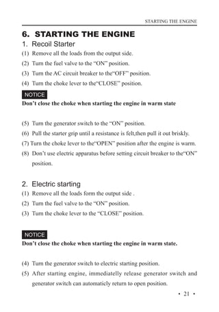 STARTING THE ENGINE

6. STARTING THE ENGINE
1. Recoil Starter

(1)	 Remove all the loads from the output side.
(2)	 Turn the fuel valve to the “ON” position.
(3)	 Turn the AC circuit breaker to the“OFF” position.
(4)	 Turn the choke lever to the“CLOSE” position.
Don’t close the choke when starting the engine in warm state
(5)	 Turn the generator switch to the “ON” position.
(6)	 Pull the starter grip until a resistance is felt,then pull it out briskly.
(7) Turn the choke lever to the“OPEN” position after the engine is warm.
(8)	 Don’t use electric apparatus before setting circuit breaker to the“ON”
position.

2. Electric starting
(1)	 Remove all the loads form the output side .
(2)	 Turn the fuel valve to the “ON” position.
(3)	 Turn the choke lever to the “CLOSE” position.

Don’t close the choke when starting the engine in warm state.
(4)	 Turn the generator switch to electric starting position.
(5)	 After starting engine, immediatelly release generator switch and
generator switch can automaticly return to open position.
· 21 ·

 