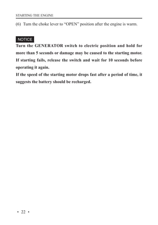 STARTING THE ENGINE

(6)	 Turn the choke lever to “OPEN” position after the engine is warm.

Turn the GENERATOR switch to electric position and hold for
more than 5 seconds or damage may be caused to the starting motor.
If starting fails, release the switch and wait for 10 seconds before
operating it again.
If the speed of the starting motor drops fast after a period of time, it
suggests the battery should be recharged.

· 22 ·

 