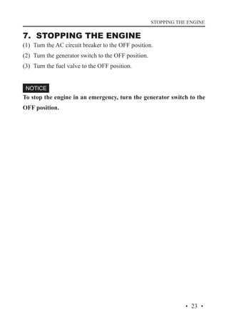 STOPPING THE ENGINE

7. STOPPING THE ENGINE

(1)	 Turn the AC circuit breaker to the OFF position.
(2)	 Turn the generator switch to the OFF position.
(3)	 Turn the fuel valve to the OFF position.

To stop the engine in an emergency, turn the generator switch to the
OFF position.

· 23 ·

 