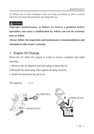 MAINTENANCE

(3) When use is more frequent, only servicing according to above correct
intervals can insure the generator set's long-term use.

Improper maintenance, or failure to correct a problem before
operation, can cause a malfunction by which you can be seriously
hurt or killed.
Always follow the inspection and maintenance recommendations and
schedules in this owner’s manual.

1. Engine Oil Change
Drain the oil while the engine is warm to ensure complete and rapid
draining.
1. Remove the oil dipstick and drain plug to drain the oil.
2.Reinstall the drain plug, then tighten the plug securely.
3. Refill oil and check the oil level.
Oil capacity: 	

1.1 L

OIL DIPSTICK
UPPER LEVEL

DRAIN PLUG

· 25 ·

 