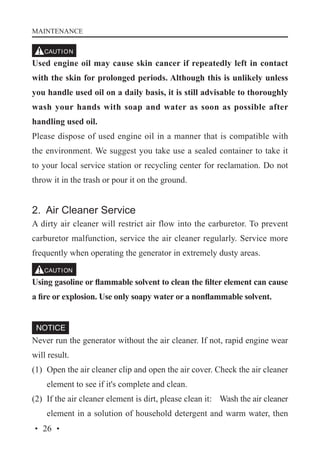 MAINTENANCE

Used engine oil may cause skin cancer if repeatedly left in contact
with the skin for prolonged periods. Although this is unlikely unless
you handle used oil on a daily basis, it is still advisable to thoroughly
wash your hands with soap and water as soon as possible after
handling used oil.
Please dispose of used engine oil in a manner that is compatible with
the environment. We suggest you take use a sealed container to take it
to your local service station or recycling center for reclamation. Do not
throw it in the trash or pour it on the ground.

2. Air Cleaner Service
A dirty air cleaner will restrict air flow into the carburetor. To prevent
carburetor malfunction, service the air cleaner regularly. Service more
frequently when operating the generator in extremely dusty areas.
Using gasoline or flammable solvent to clean the filter element can cause
a fire or explosion. Use only soapy water or a nonflammable solvent.

Never run the generator without the air cleaner. If not, rapid engine wear
will result.
(1)	 Open the air cleaner clip and open the air cover. Check the air cleaner
element to see if it's complete and clean.
(2)	 If the air cleaner element is dirt, please clean it: 	 Wash the air cleaner
element in a solution of household detergent and warm water, then
· 26 ·

 