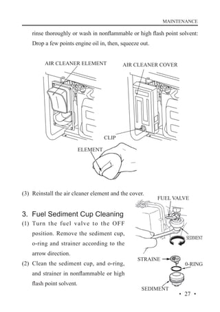 MAINTENANCE

rinse thoroughly or wash in nonflammable or high flash point solvent:
Drop a few points engine oil in, then, squeeze out.
AIR CLEANER ELEMENT

AIR CLEANER COVER

CLIP
ELEMENT

(3)	 Reinstall the air cleaner element and the cover.

3. Fuel Sediment Cup Cleaning
(1)	 Turn the fuel valve to the OFF
position. Remove the sediment cup,
o-ring and strainer according to the
arrow direction.
(2)	 Clean the sediment cup, and o-ring,
and strainer in nonflammable or high
flash point solvent.
· 27 ·

 