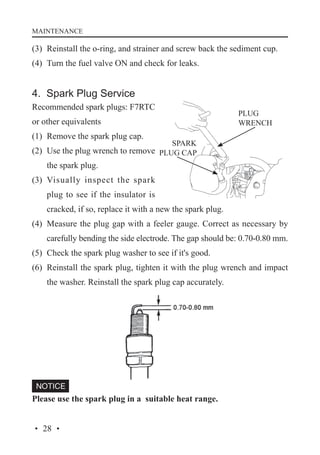 MAINTENANCE

(3)	 Reinstall the o-ring, and strainer and screw back the sediment cup.
(4)	 Turn the fuel valve ON and check for leaks.

4. Spark Plug Service
Recommended spark plugs: F7RTC
or other equivalents
(1)	 Remove the spark plug cap.
(2)	 Use the plug wrench to remove
the spark plug.
(3)	 Visually inspect the spark
plug to see if the insulator is
cracked, if so, replace it with a new the spark plug.
(4)	 Measure the plug gap with a feeler gauge. Correct as necessary by
carefully bending the side electrode. The gap should be: 0.70-0.80 mm.
(5)	 Check the spark plug washer to see if it's good.
(6)	 Reinstall the spark plug, tighten it with the plug wrench and impact
the washer. Reinstall the spark plug cap accurately.

Please use the spark plug in a suitable heat range.
· 28 ·

 