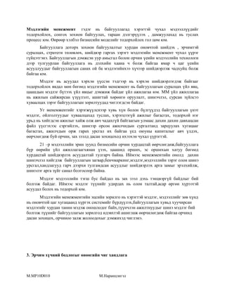 Мэдлэгийн менежмент гэдэг нь байгууллагад хэрэгтэй чухал мэдээллүүдийг
тодорхойлох, сонгох зохион байгуулах, тараан дэлгэрүүлэх , дамжуулахад нь туслах
процесс юм. Өөрөөр хэлбэл бизнесийн моделийг тодорхойлох гол цөм юм.
Байгууллага доторх зохион байгуулалтыг хурдан оновчтой шийдэх , эрчимтэй
суралцах, стратеги төлөвлөх, шийдвэр гаргах зэрэгт мэдлэгийн менежмент чухал үүрэг
гүйцэтгэнэ. Байгууллагын дэмжсэн уур амьсгал болон орчин үеийн мэдээллийн технологи
дээр тулгуурлан байгууллага нь дэлхийн хаана ч болж байгаа ямар ч цаг үеийн
асуудлуудыг байгууллагын санах ой ба мэдлэгийнхээ хүчээр шийдвэрлэж чадхуйц болж
байгаа юм.
Мэдлэг нь асуудал хэрхэн үүссэн тэдгээр нь хэрхэн шийдвэрлэгдэж байгааг
тодорхойлох явдал мөн бөгөөд мэдлэгийн менежмент нь байгууллагын суралцах үйл явц,
цаашдын мэдлэг бүтээх үйл явцыг дэмжиж байдаг үйл ажилагаа юм. ММ үйл ажиллагаа
нь ажилын сайжирсан үзүүлэлт, ашигтай хөрөнгө оруулалт, шинэчлэл, сурсан зүйлсээ
хуваалцах зэрэг байгууллагын зорилтуудад чиглэгдсэн байдаг.
Уг менемжентийг хэрэгжүүлснээр хувь хүн болон бүлгүүдэд байгууллагын үнэт
мэдлэг, ойлголтуудыг хуваалцахад туслах, хэрэгцээгүй ажилыг багасгах, тодорхой нэг
урьд нь хийгдсэн ажилыг хайж олж авч чадахгүй байгаагын улмаас дахин дахин давхацсан
файл үүсгэхээс сэргийлэх, шинээр орсон ажилчидын сургалтанд зарцуулах хугацааг
багасгах, ажилчдын орж гарах урсгал их байгаа үед оюуны капиталыг авч үлдэх,
өөрчлөгдөж буй орчин, зах зээлд дасан зохицоход ихээхэн чухал үүрэгтэй.
21 –р мэдээллийн эрин зуунд бизнесийн орчин хурдацтай өөрчлөгдөж,байгууллага
бүр өөрийн үйл ажиллагаагхянан үзэх, цаашид орших, эс оршихын хатуу бөгөөд
хурдацтай шийдвэрлэх асуудалтай тулгарч байна. Иймээс менежментийн онолд дахин
шинэчлэл хийгдэж байгууллагын загвар,бенчмаркинг,мэдлэг,мэдээллийн зэрэг олон шинэ
урсгал,хандлагууд гарч дээрхи тулгамдсан асуудлыг шийдвэрлэх арга замыг эрэлхийлж,
шинэлэг арга зүйг санал болгосоор байна.
Мэдлэг мэдээллийн тэгш бус байдал нь зах зээл дэхь тэнцвэргүй байдлыг бий
болгож байдаг. Иймээс мэдлэг түүнийг удирдах нь олон талтай,асар өргөн хүрээтэй
асуудал болох нь тодорхой юм.
Мэдлэгийн менежментийн эцсийн зорилго нь хэрэгтэй мэдлэг, мэдээллийг зөв хүнд
нь оновчтой цаг хугацаанд хүргэх системийг бүрдүүлэх,байгууллагын хувьд хуучирсан
мэдлэгийг хурдан танин мэдэж оношлодог байх,түүнчлэн ажилтнуудыг шинэ мэдлэг бий
болгож түүнийг байгууллагын зорилгод идэвхтэй ашиглаж өөрчилөгдөж байгаа орчинд
дасан зохицох, орчиноо залж жолоодохыг дэмжихэд чиглэнэ.

3. Эрчим хүчний бодлогыг өнөөгийн чиг хандлага

M.MP10D010

М.Наранцэнгэл

 