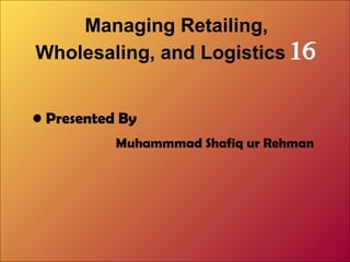 Managing Retailing,
Wholesaling, and Logistics 16
• Presented By
Muhammmad Shafiq ur Rehman

 