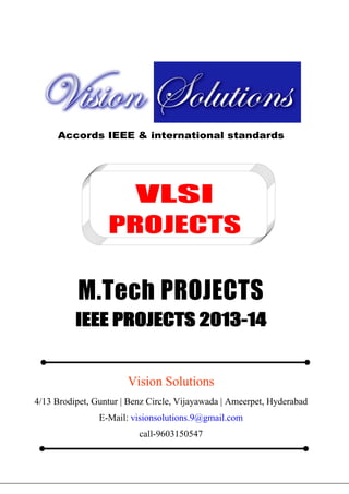 Vision Groups

9603150547
visionsolutions.9@gmail.com

E.E.E MATLAB PROJECTS, IEEE 2013 PROJECT TITLES

Accords IEEE & international standards

VLSI
PROJECTS

M.Tech PROJECTS
IEEE PROJECTS 2013-14

Vision Solutions
4/13 Brodipet, Guntur | Benz Circle, Vijayawada | Ameerpet, Hyderabad
E-Mail: visionsolutions.9@gmail.com
call-9603150547
4/13 Brodipet, Guntur | Benz Circle, Vijayawada | Ameerpet, Hyderabad
E-Mail: visionsolutions.9@gmail.com
call-9603150547

 