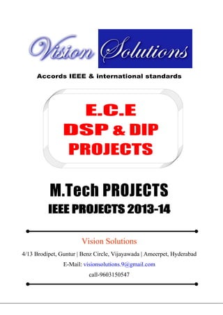 Vision Groups

9603150547
visionsolutions.9@gmail.com

E.E.E MATLAB PROJECTS, IEEE 2013 PROJECT TITLES

Accords IEEE & international standards

E.C.E
DSP & DIP
PROJECTS

M.Tech PROJECTS
IEEE PROJECTS 2013-14
Vision Solutions
4/13 Brodipet, Guntur | Benz Circle, Vijayawada | Ameerpet, Hyderabad
E-Mail: visionsolutions.9@gmail.com
call-9603150547

4/13 Brodipet, Guntur | Benz Circle, Vijayawada | Ameerpet, Hyderabad
E-Mail: visionsolutions.9@gmail.com
call-9603150547

 