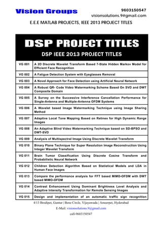 9603150547
visionsolutions.9@gmail.com

Vision Groups

E.E.E MATLAB PROJECTS, IEEE 2013 PROJECT TITLES

DSP PROJECT TITLES
DSP IEEE 2013 PROJECT TITLES
VG 001

A 2D Discrete Wavelet Transform Based 7-State Hidden Markov Model for
Efficient Face Recognition

VG 002

A Fatigue Detection System with Eyeglasses Removal

VG 003

A Novel Approach for Face Detection using Artificial Neural Network

VG 004

A Robust QR- Code Video Watermarking Scheme Based On SVD and DWT
Composite Domain

VG 005

A Survey on the Successive Interference Cancellation Performance for
Single-Antenna and Multiple-Antenna OFDM Systems

VG 006

A Wavelet based Image Watermarking Technique using Image Sharing
Method

VG 007

Adaptive Local Tone Mapping Based on Retinex for High Dynamic Range
Images

VG 008

An Adaptive Blind Video Watermarking Technique based on SD-BPSO and
DWT-SVD

VG 009

Analysis of Multispectral Image Using Discrete Wavelet Transform

VG 010

Binary Plane Technique for Super Resolution Image Reconstruction Using
Integer Wavelet Transform

VG 011

Brain Tumor Classification
Probabilistic Neural Network

VG 012

Children Detection Algorithm Based on Statistical Models and LDA in
Human Face Images

VG 013

Compare the performance analysis for FFT based MIMO-OFDM with DWT
based MIMO-OFDM

VG 014

Contrast Enhancement Using Dominant Brightness Level Analysis and
Adaptive Intensity Transformation for Remote Sensing Images

VG 015

Design and implementation of an automatic traffic sign recognition

Using

Discrete

Cosine

Transform

4/13 Brodipet, Guntur | Benz Circle, Vijayawada | Ameerpet, Hyderabad
E-Mail: visionsolutions.9@gmail.com
call-9603150547

and

 