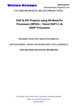 Vision Groups

9603150547
visionsolutions.9@gmail.com

E.E.E MATLAB PROJECTS, IEEE 2013 PROJECT TITLES

DSP & DIP Projects using AD-BlackFin
Processors (BF531 / Visual DSP++) &
ADSP Processors

FOR MORE TITLES VISIT OUR OFFICE DIRECTLY
VISIT OUR WEBSITE / BLOGS FOR DOWNLOADS, TITLES & ABSTRACTS
YOUR OWN IDEAS CAN ALSO BE IMPLEMENTED

4/13 Brodipet, Guntur | Benz Circle, Vijayawada | Ameerpet, Hyderabad
E-Mail: visionsolutions.9@gmail.com
call-9603150547

 